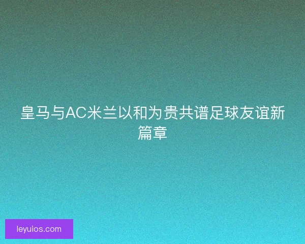 皇马与AC米兰以和为贵共谱足球友谊新篇章 皇马与AC米兰以和为贵共谱足球友谊新篇章